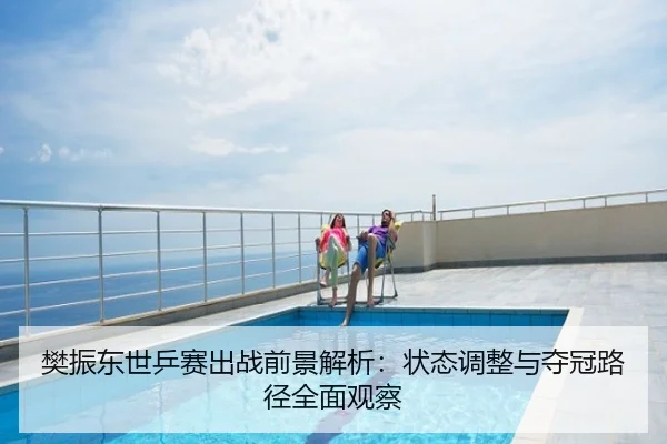 樊振东世乒赛出战前景解析：状态调整与夺冠路径全面观察