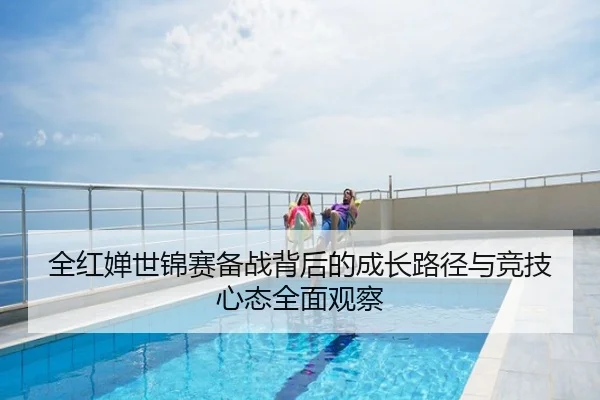 全红婵世锦赛备战背后的成长路径与竞技心态全面观察