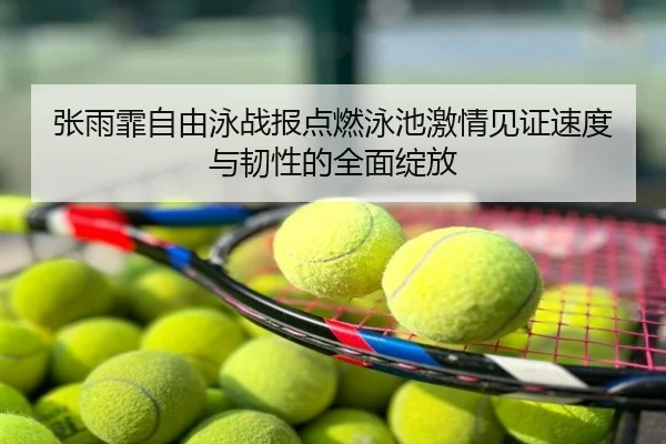 张雨霏自由泳战报点燃泳池激情见证速度与韧性的全面绽放