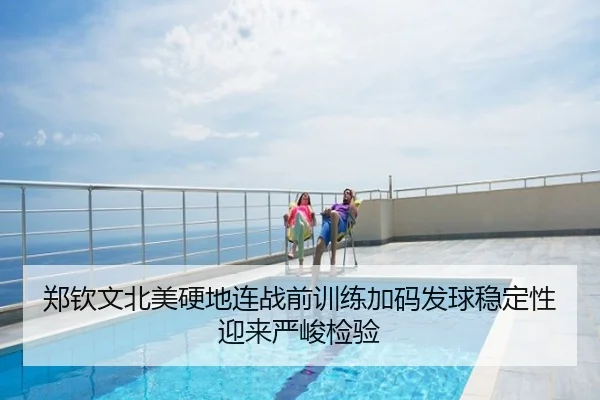 郑钦文北美硬地连战前训练加码发球稳定性迎来严峻检验