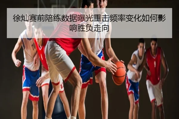 徐灿赛前陪练数据曝光重击频率变化如何影响胜负走向