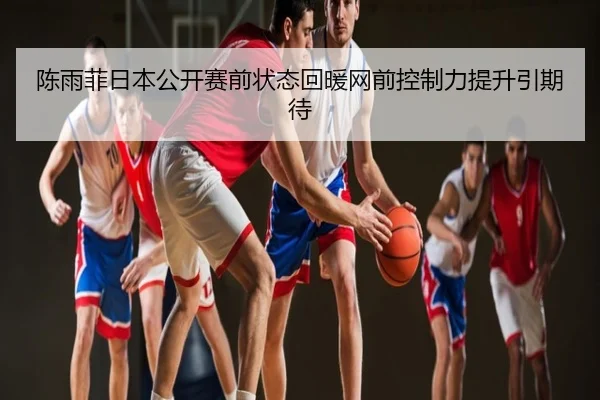 陈雨菲日本公开赛前状态回暖网前控制力提升引期待