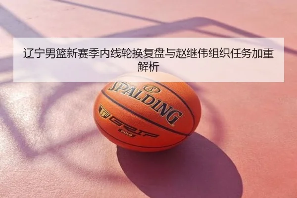辽宁男篮新赛季内线轮换复盘与赵继伟组织任务加重解析