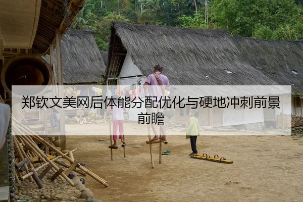 郑钦文美网后体能分配优化与硬地冲刺前景前瞻